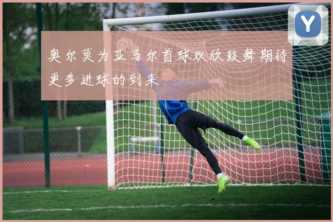 奥尔莫为亚马尔首球欢欣鼓舞期待更多进球的到来