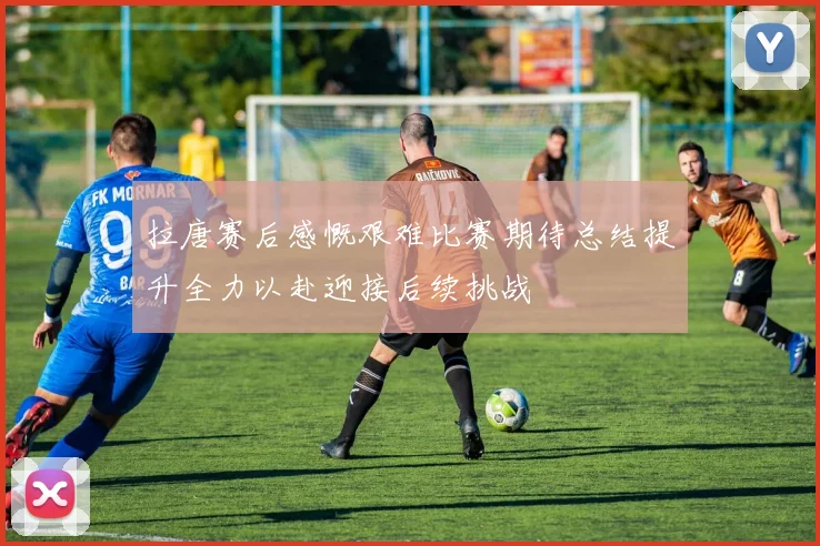 拉唐赛后感慨艰难比赛期待总结提升全力以赴迎接后续挑战