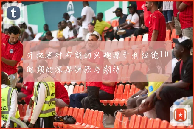 开拓者对布朗的兴趣源于利拉德10时期的深厚渊源与期待