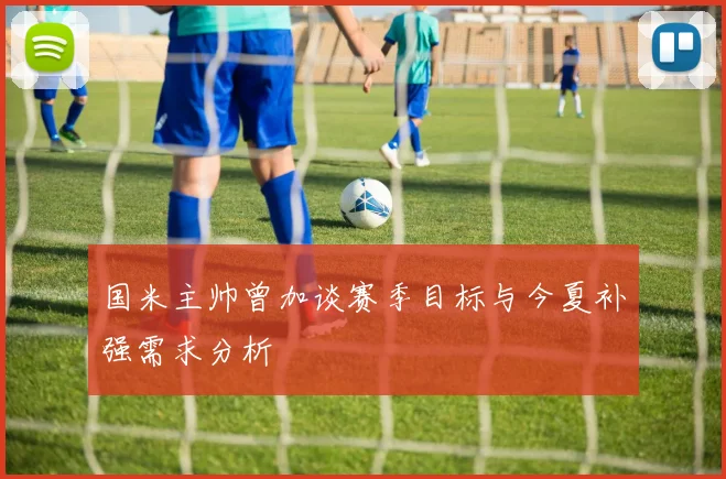 国米主帅曾加谈赛季目标与今夏补强需求分析