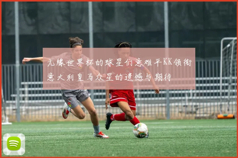 无缘世界杯的球星们意难平KK领衔意大利皇马众星的遗憾与期待
