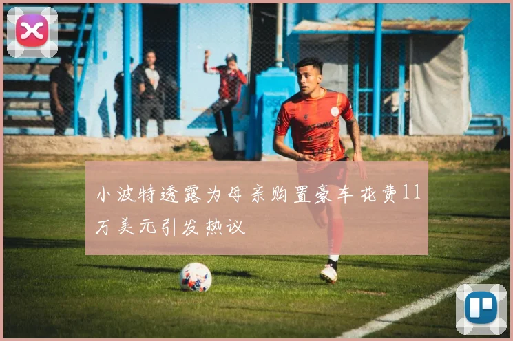 小波特透露为母亲购置豪车花费11万美元引发热议