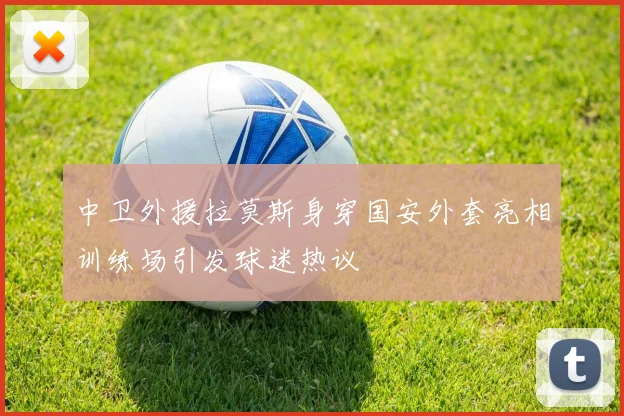中卫外援拉莫斯身穿国安外套亮相训练场引发球迷热议