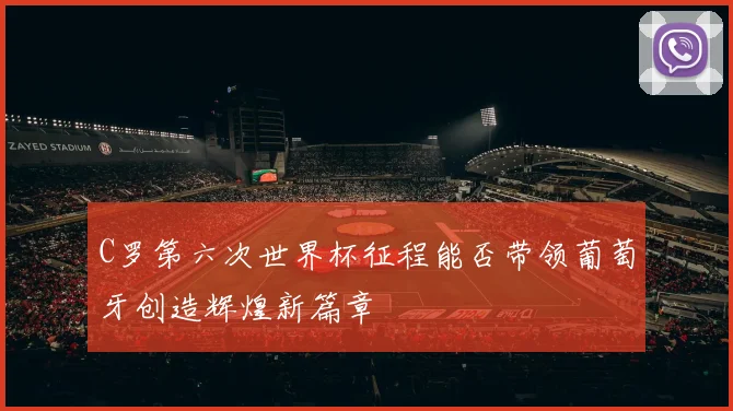 C罗第六次世界杯征程能否带领葡萄牙创造辉煌新篇章