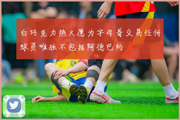 白巧克力热火愿为字母哥交易任何球员唯独不包括阿德巴约