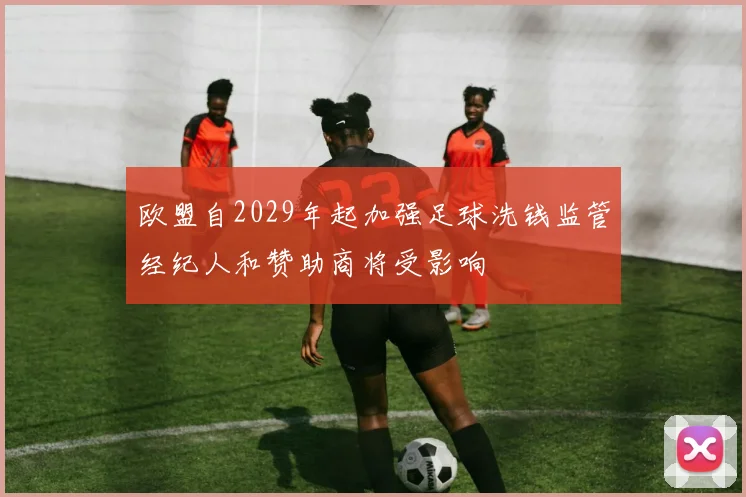 欧盟自2029年起加强足球洗钱监管经纪人和赞助商将受影响