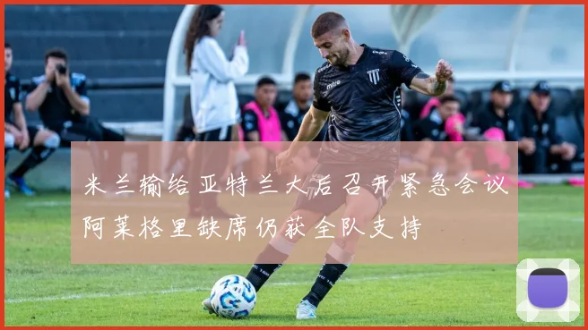 米兰输给亚特兰大后召开紧急会议阿莱格里缺席仍获全队支持