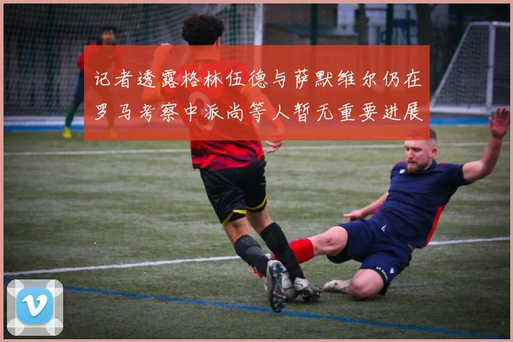 记者透露格林伍德与萨默维尔仍在罗马考察中派尚等人暂无重要进展消息