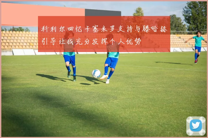 科利尔回忆卡塞米罗支持与滕哈赫引导让我充分发挥个人优势
