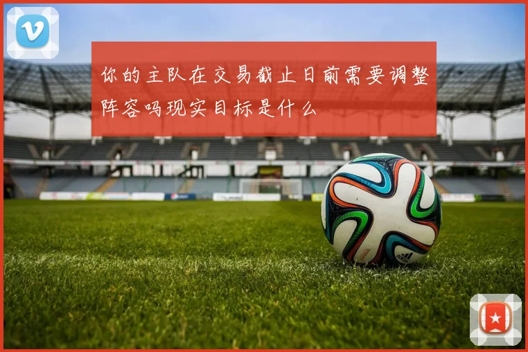 你的主队在交易截止日前需要调整阵容吗现实目标是什么