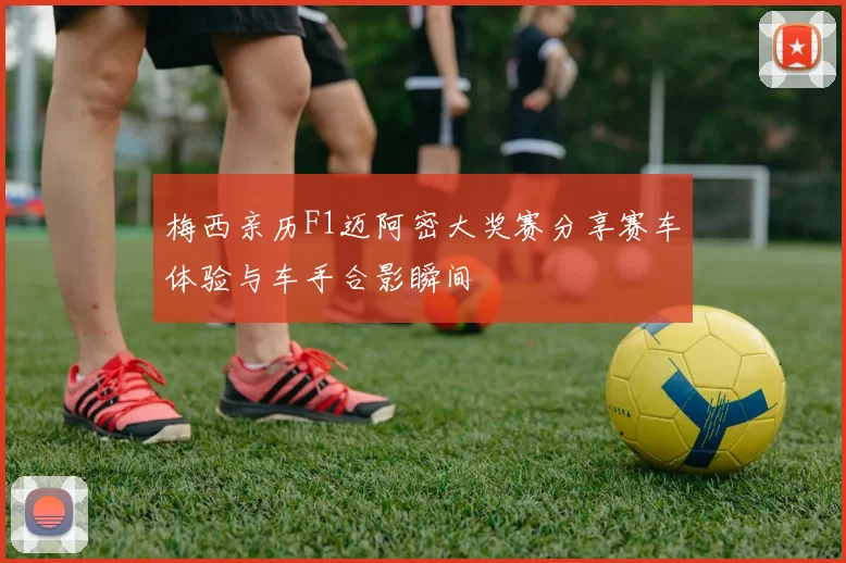 梅西亲历F1迈阿密大奖赛分享赛车体验与车手合影瞬间