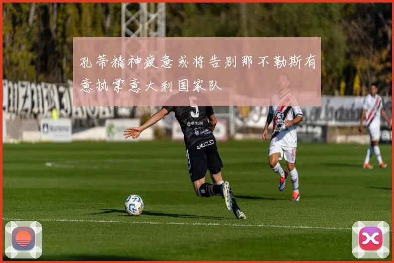 孔蒂精神疲惫或将告别那不勒斯有意执掌意大利国家队