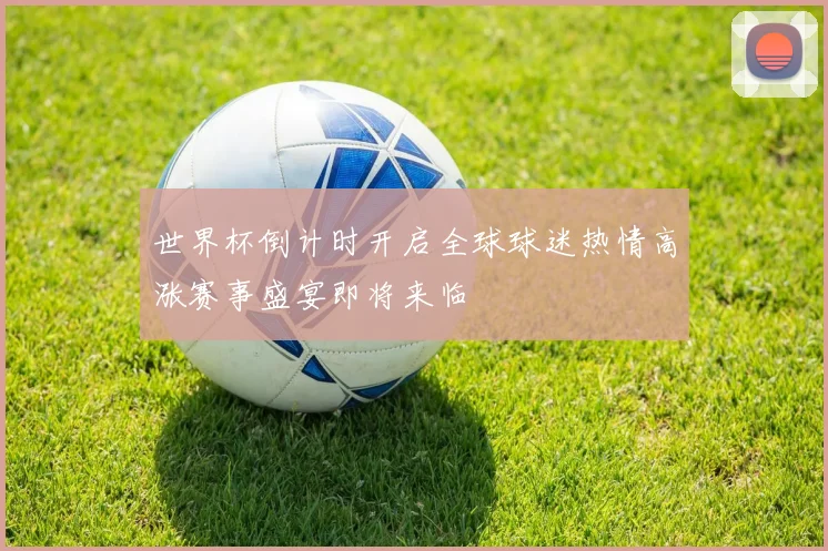 世界杯倒计时开启全球球迷热情高涨赛事盛宴即将来临