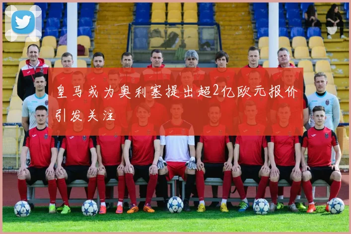 皇马或为奥利塞提出超2亿欧元报价引发关注